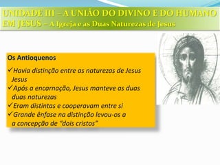 Os Antioquenos
Havia distinção entre as naturezas de Jesus
Jesus
Após a encarnação, Jesus manteve as duas
duas naturezas
Eram distintas e cooperavam entre si
Grande ênfase na distinção levou-os a
a concepção de “dois cristos”
UNIDADE III – A UNIÃO DO DIVINO E DO HUMANO
EM JESUS – A Igreja e as Duas Naturezas de Jesus
 