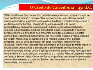 “Fiéis aos Santos Pais, todos nós, perfeitamente unânimes, ensinamos que se
deve confessar um só e mesmo Filho, nosso Senhor Jesus Cristo, perfeito
quanto à divindade, e perfeito quanto à humanidade; verdadeiramente Deus e
verdadeiramente homem, constando de alma racional e de corpo,
consubstancial com o Pai, segundo a divindade, e consubstancial a nós,
segundo a humanidade; em tudo semelhante a nós, excetuando o pecado;
gerado segundo a divindade pelo Pai antes de todos os séculos, e nestes
últimos dias, segundo a humanidade, por nós e para nossa salvação, nascido
da Virgem Maria, mãe de Deus; um e só mesmo Cristo, Filho, Senhor,
Unigênito, que se deve confessar, em duas naturezas, inconfundíveis,
imutáveis, indivisíveis, inseparáveis; a distinção de naturezas de modo algum é
anulada pela união, antes é preservada a propriedade de cada natureza,
concorrendo para formar uma só pessoa e em uma subsistência; não separado
nem dividido em duas pessoas, mas um só e o mesmo Filho, o Unigênito, Verbo
de Deus, o Senhor Jesus Cristo, conforme os profetas desde o princípio acerca
dele testemunharam, e o mesmo Senhor Jesus nos ensinou, e o Credo dos
Santos Pais nos transmitiu”.
O Credo de Calcedônia 451 d.C.
 