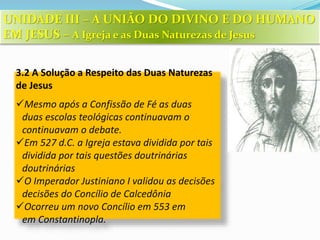 3.2 A Solução a Respeito das Duas Naturezas
de Jesus
Mesmo após a Confissão de Fé as duas
duas escolas teológicas continuavam o
continuavam o debate.
Em 527 d.C. a Igreja estava dividida por tais
dividida por tais questões doutrinárias
doutrinárias
O Imperador Justiniano I validou as decisões
decisões do Concílio de Calcedônia
Ocorreu um novo Concílio em 553 em
em Constantinopla.
UNIDADE III – A UNIÃO DO DIVINO E DO HUMANO
EM JESUS – A Igreja e as Duas Naturezas de Jesus
 