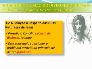 3.2 A Solução a Respeito das Duas
Naturezas de Jesus
Presidiu o Concílio Leôncio de
Bizâncio, teólogo
Este conseguiu solucionar o
problema através do princípio de
de “enipostásia”
UNIDADE III – A UNIÃO DO DIVINO E DO HUMANO
EM JESUS – A Igreja e as Duas Naturezas de Jesus
 