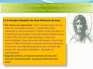 3.2 A Solução a Respeito das Duas Naturezas de Jesus
Ele iniciou seu argumento: “Uma natureza deve ter sua
deve ter sua própria pessoa? – pode haver duas
naturezas e uma só pessoa? O Verbo, o Filho de Deus, é
o sujeito da encarnação. Essa única personalidade Jesus,
é Deus Filho. Ele tem duas naturezas e não duas
personalidades. Duas naturezas não devem incluir duas
pessoas? Não! Ainda que a natureza humana não possa
existir sem uma hipóstase (pessoa), ela, contudo não
precisa Ter sua própria hipóstase.. Ela pode ser
hipostatizada”.
Segundo Leôncio, a natureza humana de Jesus foi
Jesus foi “personalizada” na pessoa divina de Jesus
Jesus
UNIDADE III – A UNIÃO DO DIVINO E DO HUMANO
EM JESUS – A Igreja e as Duas Naturezas de Jesus
 