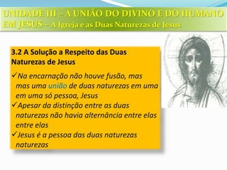 3.2 A Solução a Respeito das Duas
Naturezas de Jesus
Na encarnação não houve fusão, mas
mas uma união de duas naturezas em uma
em uma só pessoa, Jesus
Apesar da distinção entre as duas
naturezas não havia alternância entre elas
entre elas
Jesus é a pessoa das duas naturezas
naturezas
UNIDADE III – A UNIÃO DO DIVINO E DO HUMANO
EM JESUS – A Igreja e as Duas Naturezas de Jesus
 