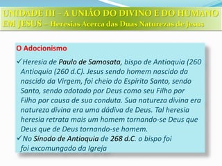 O Adocionismo
Heresia de Paulo de Samosata, bispo de Antioquia (260
Antioquia (260 d.C). Jesus sendo homem nascido da
nascido da Virgem, foi cheio do Espírito Santo, sendo
Santo, sendo adotado por Deus como seu Filho por
Filho por causa de sua conduta. Sua natureza divina era
natureza divina era uma dádiva de Deus. Tal heresia
heresia retrata mais um homem tornando-se Deus que
Deus que de Deus tornando-se homem.
No Sínodo de Antioquia de 268 d.C. o bispo foi
foi excomungado da Igreja
UNIDADE III – A UNIÃO DO DIVINO E DO HUMANO
EM JESUS – Heresias Acerca das Duas Naturezas de Jesus
 