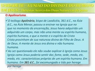 O Apolinarismo
O teólogo Apolinário, bispo de Laodicéia, 361 d.C., na Ásia
d.C., na Ásia Menor, passou a ensinar na Igreja que no
que no momento da encarnação, Jesus havia adquirido um
adquirido um corpo, mas não uma mente ou espírito humano,
espírito humano, e que a mente e o espírito de Cristo
Cristo provinham de sua natureza divina de Filho de Deus. A
de Deus. A mente de Jesus era divina e não humana.
humana.
Ao ser questionado ele não soube explicar à Igreja como Jesus
Igreja como Jesus poderia sentir dor, fome, sede, medo, etc.
medo, etc. características próprias de um espírito humano. Em
humano. Em 381 d.C., foi excomungado e tido por herege
por herege
UNIDADE III – A UNIÃO DO DIVINO E DO HUMANO
EM JESUS – Heresias Acerca das Duas Naturezas de Jesus
 