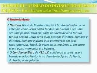 O Nestorianismo
Nestório, bispo de Constantinopla. Ele não entendia como
entendia como Jesus podia ter duas naturezas e ser uma
ser uma pessoa. Para ele, cada natureza deveria ter sua
ter sua pessoa. Jesus seria duas pessoas distintas, humana e
distintas, humana e divina e se alternavam em suas
suas naturezas; isto é, às vezes Jesus era Deus e, em outro
e, em outro momento, era homem.
O Concílio de Éfeso de 431 d.C. condenou essa heresia e
heresia e exilou Nestório no deserto da África do Norte,
do Norte, onde faleceu.
UNIDADE III – A UNIÃO DO DIVINO E DO HUMANO
EM JESUS – Heresias Acerca das Duas Naturezas de Jesus
 