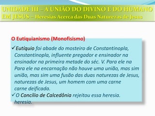 O Eutiquianismo (Monofisismo)
Eutíquio foi abade do mosteiro de Constantinopla,
Constantinopla, influente pregador e ensinador na
ensinador na primeira metade do séc. V. Para ele na
Para ele na encarnação não houve uma união, mas sim
união, mas sim uma fusão das duas naturezas de Jesus,
naturezas de Jesus, um homem com uma carne
carne deificada.
O Concílio de Calcedônia rejeitou essa heresia.
heresia.
UNIDADE III – A UNIÃO DO DIVINO E DO HUMANO
EM JESUS – Heresias Acerca das Duas Naturezas de Jesus
 