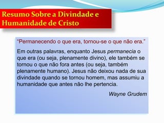 “Permanecendo o que era, tornou-se o que não era.”
Em outras palavras, enquanto Jesus permanecia o
que era (ou seja, plenamente divino), ele também se
tornou o que não fora antes (ou seja, também
plenamente humano). Jesus não deixou nada de sua
divindade quando se tornou homem, mas assumiu a
humanidade que antes não lhe pertencia.
Wayne Grudem
Resumo Sobre a Divindade e
Humanidade de Cristo
 