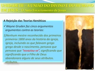 A Rejeição das Teorias Kenóticas
Wayne Gruden faz cinco argumentos
argumentos contra as teorias:
1)Nenhum mestre reconhecido dos primeiros
primeiros 1800 anos da história da igreja,
igreja, incluindo os que falavam grego
grego desde o nascimento, pensava que
pensava que “esvaziou-se”, significando que
significando que o Filho de Deus
abandonara alguns de seus atributos.
atributos.
UNIDADE III – A UNIÃO DO DIVINO E DO HUMANO
EM JESUS – O Auto Esvaziamento de Jesus
 