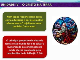 Nem todos reconheceram Jesus
como o Messias e por esse motivo
não somente O rejeitaram como
também O mataram.
UNIDADE IV – O CRISTO NA TERRA
O principal propósito da vinda de
Jesus a este mundo foi o de salvar a
humanidade da condenação da
morte eterna provocada pela
desobediência de Adão (Jo 3.16)
 