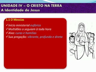UNIDADE IV – O CRISTO NA TERRA
A Identidade de Jesus
1.1 O Messias
Início ministerial eufórico
Multidões o seguiam à toda hora
Alvo: curas e homilias
Sua pregação: vibrante, profunda e direta
 