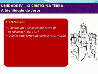 UNIDADE IV – O CRISTO NA TERRA
A Identidade de Jesus
1.1 O Messias
Haveria um sinal de identificação do
do salvador? (Mt. 16.1)
O único sinal seria sua morte e ressurreição
 