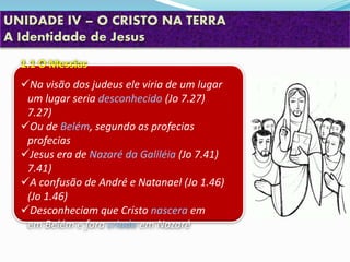UNIDADE IV – O CRISTO NA TERRA
A Identidade de Jesus
1.1 O Messias
Na visão dos judeus ele viria de um lugar
um lugar seria desconhecido (Jo 7.27)
7.27)
Ou de Belém, segundo as profecias
profecias
Jesus era de Nazaré da Galiléia (Jo 7.41)
7.41)
A confusão de André e Natanael (Jo 1.46)
(Jo 1.46)
Desconheciam que Cristo nascera em
em Belém e fora criado em Nazaré
 