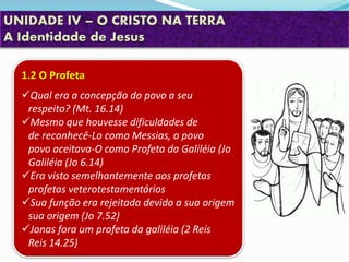 UNIDADE IV – O CRISTO NA TERRA
A Identidade de Jesus
1.2 O Profeta
Qual era a concepção do povo a seu
respeito? (Mt. 16.14)
Mesmo que houvesse dificuldades de
de reconhecê-Lo como Messias, o povo
povo aceitava-O como Profeta da Galiléia (Jo
Galiléia (Jo 6.14)
Era visto semelhantemente aos profetas
profetas veterotestamentários
Sua função era rejeitada devido a sua origem
sua origem (Jo 7.52)
Jonas fora um profeta da galiléia (2 Reis
Reis 14.25)
 
