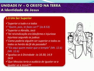 UNIDADE IV – O CRISTO NA TERRA
A Identidade de Jesus
1.3 Um Ser Superior
Superior a tudo e a todos
“Quem, pois, te fazes ser?” (Jo 8.53)
Superior a Abraão, Jacó
Tal reivindicação era blasfema e injuriosa
injuriosa segundo os judeus
Como poderia alguém ser superior a todos os
todos os heróis da fé do passado?
“Eis aqui quem maior que o templo” (Mt. 12.6)
(Mt. 12.6)
Igualou-se à Divindade -Jo 10.30; 14.9
14.9
Que Messias teria a audácia de igualar-se a
igualar-se a Jeová??
 