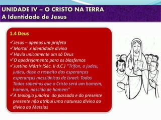 UNIDADE IV – O CRISTO NA TERRA
A Identidade de Jesus
1.4 Deus
Jesus – apenas um profeta
Mortal x identidade divina
Havia unicamente um só Deus
O apedrejamento para os blasfemos
Justino Mártir (Séc. II d.C.) “Trífon, o judeu,
judeu, disse a respeito das esperanças
esperanças messiânicas de Israel: Todos
Todos sabemos que o Cristo será um homem,
homem, nascido de homem”
A teologia judaica do passado e do presente
presente não atribui uma natureza divina ao
divina ao Messias
 