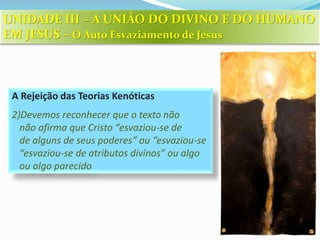 A Rejeição das Teorias Kenóticas
2)Devemos reconhecer que o texto não
não afirma que Cristo “esvaziou-se de
de alguns de seus poderes” ou “esvaziou-se
“esvaziou-se de atributos divinos” ou algo
ou algo parecido
UNIDADE III – A UNIÃO DO DIVINO E DO HUMANO
EM JESUS – O Auto Esvaziamento de Jesus
 