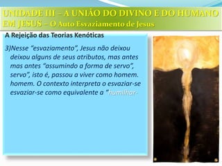 A Rejeição das Teorias Kenóticas
3)Nesse “esvaziamento”, Jesus não deixou
deixou alguns de seus atributos, mas antes
mas antes “assumindo a forma de servo”,
servo”, isto é, passou a viver como homem.
homem. O contexto interpreta o esvaziar-se
esvaziar-se como equivalente a “humilhar-
UNIDADE III – A UNIÃO DO DIVINO E DO HUMANO
EM JESUS – O Auto Esvaziamento de Jesus
 