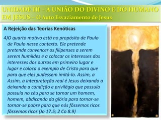 A Rejeição das Teorias Kenóticas
4)O quarto motivo está no propósito de Paulo
de Paulo nesse contexto. Ele pretende
pretende convencer os filipenses a serem
serem humildes e a colocar os interesses dos
interesses dos outros em primeiro lugar e
lugar e coloca o exemplo de Cristo para que
para que eles pudessem imitá-lo. Assim, a
Assim, a interpretação real é Jesus deixando a
deixando a condição e privilégio que possuía
possuía no céu para se tornar um homem,
homem, abdicando da glória para tornar-se
tornar-se pobre para que nós fôssemos ricos
fôssemos ricos (Jo 17.5; 2 Co 8.9)
UNIDADE III – A UNIÃO DO DIVINO E DO HUMANO
EM JESUS – O Auto Esvaziamento de Jesus
 