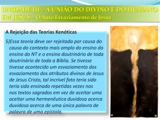 A Rejeição das Teorias Kenóticas
5)Essa teoria deve ser rejeitada por causa do
causa do contexto mais amplo do ensino do
ensino do NT e o ensino doutrinário de toda
doutrinário de toda a Bíblia. Se tivesse
tivesse acontecido um esvaziamento dos
esvaziamento dos atributos divinos de Jesus
de Jesus Cristo, tal incrível fato teria sido
teria sido ensinado repetidas vezes nos
nos textos sagrados em vez de aceitar uma
aceitar uma hermenêutica duvidosa acerca
duvidosa acerca de uma única palavra de
palavra de uma epístola.
UNIDADE III – A UNIÃO DO DIVINO E DO HUMANO
EM JESUS – O Auto Esvaziamento de Jesus
 
