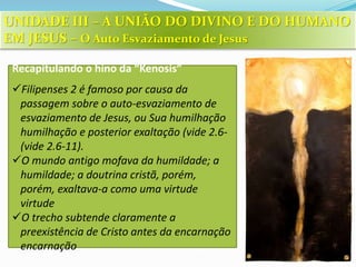 Recapitulando o hino da “Kenosis”
Filipenses 2 é famoso por causa da
passagem sobre o auto-esvaziamento de
esvaziamento de Jesus, ou Sua humilhação
humilhação e posterior exaltação (vide 2.6-
(vide 2.6-11).
O mundo antigo mofava da humildade; a
humildade; a doutrina cristã, porém,
porém, exaltava-a como uma virtude
virtude
O trecho subtende claramente a
preexistência de Cristo antes da encarnação
encarnação
UNIDADE III – A UNIÃO DO DIVINO E DO HUMANO
EM JESUS – O Auto Esvaziamento de Jesus
 