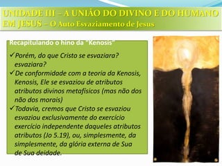 Recapitulando o hino da “Kenosis”
Porém, do que Cristo se esvaziara?
esvaziara?
De conformidade com a teoria da Kenosis,
Kenosis, Ele se esvaziou de atributos
atributos divinos metafísicos (mas não dos
não dos morais)
Todavia, cremos que Cristo se esvaziou
esvaziou exclusivamente do exercício
exercício independente daqueles atributos
atributos (Jo 5.19), ou, simplesmente, da
simplesmente, da glória externa de Sua
de Sua deidade.
UNIDADE III – A UNIÃO DO DIVINO E DO HUMANO
EM JESUS – O Auto Esvaziamento de Jesus
 