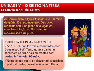 UNIDADE V – O CRISTO NA TERRA
O Ofício Real de Cristo
c) Com relação a Igreja triunfante, é um reino
de glória; Ele recompensa o Seu povo
redimido com Sua plena revelação da
complementação do Seu reino na
ressurreição e no juízo.
João 17.24; 1 Pe 3.21,22; 2 Pe 1.11
Ap 1.6 – ‘E nos fez reis e sacerdotes para
Deus e seu Pai’. Tanto no rei quanto no
sacerdote os principais elementos são:
poder, Influência, bênção.
No rei está o poder de descer; no sacerdote
o poder de subir, prevalecendo com Deus.
 