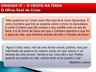 UNIDADE IV – O CRISTO NA TERRA
O Ofício Real de Cristo
“Não podemos ter Cristo como Rei sem tê-lo como Sacerdote. É
como Cordeiro que Ele se assenta sobre o trono no Apocalipse;
é como Cordeiro que Ele conduz o seu conflito com os reis da
terra; e é do trono de Deus em que o Cordeiro aparece e que flui
a água da vida, que refresca através de todo o Paraíso de Deus”
“Agora Cristo reina, não de uma forma visível, pública, mas por
intermédio da palavra do mesmo modo em que vemos o sol
através de uma nuvem. Vemos a luz, mas não o sol. Porém,
quando as nuvens se vão, vemos tanto a luz quanto o sol.”
Martinho Lutero
 