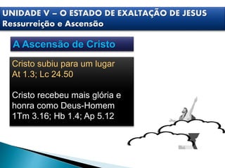 Cristo subiu para um lugar
At 1.3; Lc 24.50
Cristo recebeu mais glória e
honra como Deus-Homem
1Tm 3.16; Hb 1.4; Ap 5.12
UNIDADE V – O ESTADO DE EXALTAÇÃO DE JESUS
Ressurreição e Ascensão
A Ascensão de Cristo
 