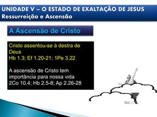 UNIDADE V – O ESTADO DE EXALTAÇÃO DE JESUS
Ressurreição e Ascensão
A Ascensão de Cristo
Cristo assentou-se à destra de
Deus
Hb 1.3; Ef 1.20-21; 1Pe 3.22
A ascensão de Cristo tem
importância para nossa vida
2Co 10.4; Hb 2.5-8; Ap 2.26-28
 