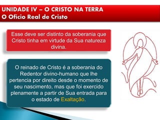 UNIDADE IV – O CRISTO NA TERRA
O Ofício Real de Cristo
Esse deve ser distinto da soberania que
Cristo tinha em virtude da Sua natureza
divina.
O reinado de Cristo é a soberania do
Redentor divino-humano que lhe
pertencia por direito desde o momento de
seu nascimento, mas que foi exercido
plenamente a partir de Sua entrada para
o estado de Exaltação.
 