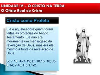 Cristo como Profeta
Ele é aquele sobre quem foram
feitas as profecias do Antigo
Testamento. Ele não era
meramente um mensageiro da
revelação de Deus, mas era ele
mesmo a fonte da revelação de
Deus.
Lc 7.16; Jo 4.19; Dt 18.15, 18; Jo
6.14; 7.40; Hb 1.1-2
UNIDADE IV – O CRISTO NA TERRA
O Ofício Real de Cristo
 