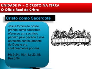Cristo como Sacerdote
Jesus tornou-se nosso
grande sumo sacerdote,
ofereceu um sacrifício
perfeito pelo pecado e nos
aproxima continuamente
de Deus e ora
continuamente por nós.
Hb 9.24, 10.4; Lc 23.45;
Rm 8.34
UNIDADE IV – O CRISTO NA TERRA
O Ofício Real de Cristo
 