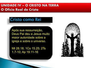 Cristo como Rei
Após sua ressurreição,
Deus Pai deu a Jesus muito
maior autoridade sobre a
igreja e sobre o universo.
Mt 28.18; 1Co 15.25; 2Ts
1.7-10; Ap 19.11-16
UNIDADE IV – O CRISTO NA TERRA
O Ofício Real de Cristo
 