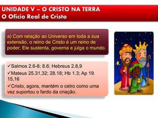 UNIDADE V – O CRISTO NA TERRA
O Ofício Real de Cristo
a) Com relação ao Universo em toda a sua
extensão, o reino de Cristo é um reino de
poder; Ele sustenta, governa e julga o mundo.
Salmos 2.6-8; 8.6; Hebreus 2.8,9
Mateus 25.31,32; 28.18; Hb 1.3; Ap 19.
15,16
Cristo, agora, mantém o cetro como uma
vez suportou o fardo da criação.
 