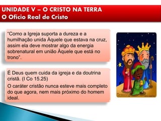 UNIDADE V – O CRISTO NA TERRA
O Ofício Real de Cristo
“Como a Igreja suporta a dureza e a
humilhação unida Àquele que estava na cruz,
assim ela deve mostrar algo da energia
sobrenatural em união Àquele que está no
trono”.
É Deus quem cuida da igreja e da doutrina
cristã. (I Co 15.25)
O caráter cristão nunca esteve mais completo
do que agora, nem mais próximo do homem
ideal.
 