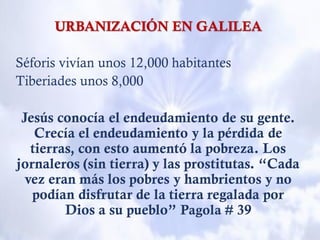 URBANIZACIÓN EN GALILEA
Séforis vivían unos 12,000 habitantes
Tiberiades unos 8,000
Jesús conocía el endeudamiento de su gente.
Crecía el endeudamiento y la pérdida de
tierras, con esto aumentó la pobreza. Los
jornaleros (sin tierra) y las prostitutas. “Cada
vez eran más los pobres y hambrientos y no
podían disfrutar de la tierra regalada por
Dios a su pueblo” Pagola # 39
 