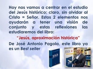 Hoy nos vamos a centrar en el estudio
del Jesús histórico; claro, sin olvidar al
Cristo = Señor. Estos 2 elementos nos
ayudarán a tener una visión de
conjunto y estas reflexiones las
estudiaremos del libro:
“Jesús, aproximación histórica”
De José Antonio Pagola, este libro ya
es un Best seller
 