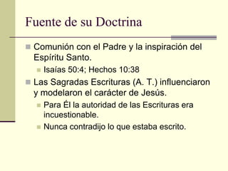 Fuente de su Doctrina
 Comunión con el Padre y la inspiración del
  Espíritu Santo.
     Isaías 50:4; Hechos 10:38
 Las Sagradas Escrituras (A. T.) influenciaron
  y modelaron el carácter de Jesús.
     Para Él la autoridad de las Escrituras era
      incuestionable.
     Nunca contradijo lo que estaba escrito.
 