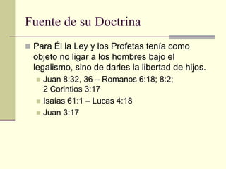 Fuente de su Doctrina
 Para Él la Ley y los Profetas tenía como
  objeto no ligar a los hombres bajo el
  legalismo, sino de darles la libertad de hijos.
     Juan 8:32, 36 – Romanos 6:18; 8:2;
      2 Corintios 3:17
     Isaías 61:1 – Lucas 4:18
     Juan 3:17
 