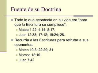 Fuente de su Doctrina
 Todo lo que acontecía en su vida era “para
  que la Escritura se cumpliese”.
     Mateo 1:22; 4:14; 8:17.
     Juan 12:38; 17:12; 19:24; 28.
 Recurría a las Escrituras para refrutar a sus
  oponentes.
     Mateo 19:3; 22:29; 31
     Marcos 12:10
     Juan 7:42
 