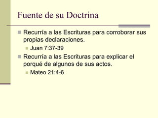 Fuente de su Doctrina
 Recurría a las Escrituras para corroborar sus
  propias declaraciones.
     Juan 7:37-39
 Recurría a las Escrituras para explicar el
  porqué de algunos de sus actos.
     Mateo 21:4-6
 