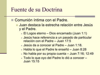 Fuente de su Doctrina
 Comunión íntima con el Padre.
   Juan destaca la estrecha relación entre Jesús
    y el Padre.
        El Logos eterno – Dios encarnado (Juan 1:1)
        Jesús hace referencia a un pasado de particular
         relación con el Padre – Juan 17:5
        Jesús da a conocer al Padre – Juan 1:18.
        Habla lo que el Padre le enseñó – Juan 8:28
        No habla por su propia cuenta – Juan 7:16; 12:49
        Todo lo que oyo del Padre lo dió a conocer –
         Juan 15:15
 