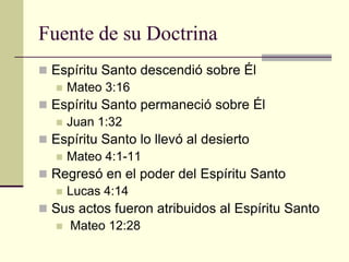 Fuente de su Doctrina
 Espíritu Santo descendió sobre Él
   Mateo 3:16
 Espíritu Santo permaneció sobre Él
   Juan 1:32
 Espíritu Santo lo llevó al desierto
   Mateo 4:1-11
 Regresó en el poder del Espíritu Santo
   Lucas 4:14
 Sus actos fueron atribuidos al Espíritu Santo
   Mateo 12:28
 