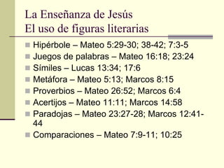 La Enseñanza de Jesús
El uso de figuras literarias
 Hipérbole – Mateo 5:29-30; 38-42; 7:3-5
 Juegos de palabras – Mateo 16:18; 23:24
 Símiles – Lucas 13:34; 17:6
 Metáfora – Mateo 5:13; Marcos 8:15
 Proverbios – Mateo 26:52; Marcos 6:4
 Acertijos – Mateo 11:11; Marcos 14:58
 Paradojas – Mateo 23:27-28; Marcos 12:41-
  44
 Comparaciones – Mateo 7:9-11; 10:25
 