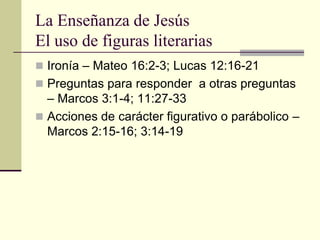 La Enseñanza de Jesús
El uso de figuras literarias
 Ironía – Mateo 16:2-3; Lucas 12:16-21
 Preguntas para responder a otras preguntas
  – Marcos 3:1-4; 11:27-33
 Acciones de carácter figurativo o parábolico –
  Marcos 2:15-16; 3:14-19
 