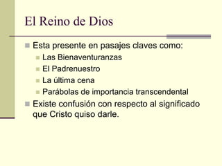 El Reino de Dios
 Esta presente en pasajes claves como:
     Las Bienaventuranzas
     El Padrenuestro
     La última cena
     Parábolas de importancia transcendental
 Existe confusión con respecto al significado
  que Cristo quiso darle.
 