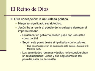 El Reino de Dios
 Otra concepción: la naturaleza política.
   Niega su significado escatológico.
   Jesús iba a reunir al pueblo de Israel para derrocar al
     imperio romano.
       Establecer un gobierno político judío con Jerusalén

        como capital.
       Según este punto Jesús simpatizaba con lo zelotes.

             Sus enseñanzas van en contra de este punto – Mateo 5:9;
              Marcos 12:17
          Las autoridades romanas y judías no lo consideraban
           un revolucionario: Jesús y sus seguidores se les
           permitia estar en Jerusalén.
 