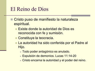 El Reino de Dios
 Cristo puso de manifiesto la naturaleza
  espiritual.
     Existe donde la autoridad de Dios es
      reconocida con fe y sumisión.
     Constituye la teocracia.
     La autoridad ha sido conferida por el Padre al
      Hijo.
          Todo poder antagónico es anulado.
          Expulsión de demonios. Lucas 11:14-20
          Cristo encarna la autoridad y el poder del reino.
 