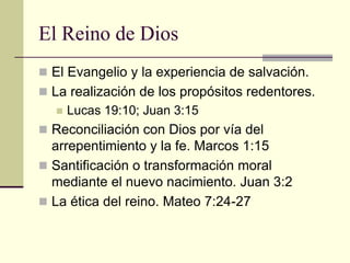 El Reino de Dios
 El Evangelio y la experiencia de salvación.
 La realización de los propósitos redentores.
     Lucas 19:10; Juan 3:15
 Reconciliación con Dios por vía del
  arrepentimiento y la fe. Marcos 1:15
 Santificación o transformación moral
  mediante el nuevo nacimiento. Juan 3:2
 La ética del reino. Mateo 7:24-27
 