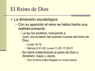 El Reino de Dios
 La dimensión escatológica
     Con su aparición el reino se había hecho una
      realidad presente.
          La ley los profetas, incluyendo a
           Juan, anunciaban las buenas nuevas del reino de
           Dios.
             Lucas 16:16
             Marcos 2:21-22; Lucas 11:20; 17:20-21
          Se había materializado el pacto de Dios a
           Abraham, Isaac y Jacob.
             Con el reino había llegado un nuevo pacto.
 